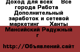 Доход для всех  - Все города Работа » Дополнительный заработок и сетевой маркетинг   . Ханты-Мансийский,Радужный г.